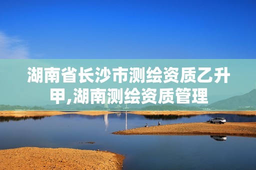 湖南省長沙市測繪資質乙升甲,湖南測繪資質管理