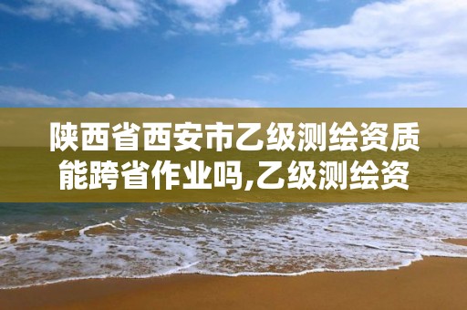 陜西省西安市乙級測繪資質能跨省作業嗎,乙級測繪資質可以跨省作業嗎。