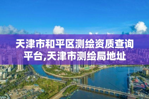 天津市和平區測繪資質查詢平臺,天津市測繪局地址