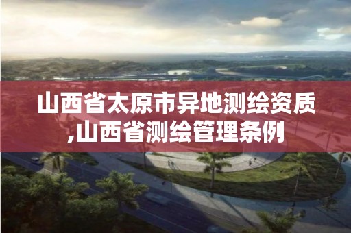 山西省太原市異地測繪資質(zhì),山西省測繪管理條例