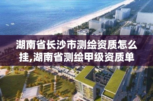 湖南省長沙市測繪資質怎么掛,湖南省測繪甲級資質單位