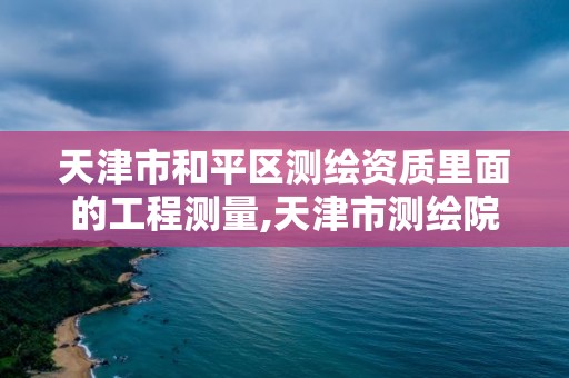 天津市和平區測繪資質里面的工程測量,天津市測繪院是什么單位性質