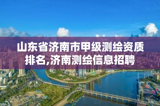 山東省濟南市甲級測繪資質排名,濟南測繪信息招聘