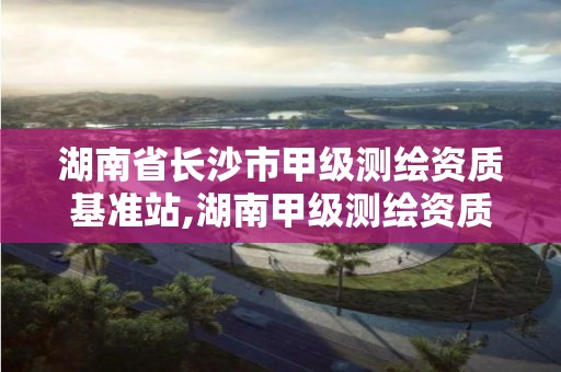 湖南省長(zhǎng)沙市甲級(jí)測(cè)繪資質(zhì)基準(zhǔn)站,湖南甲級(jí)測(cè)繪資質(zhì)單位名錄