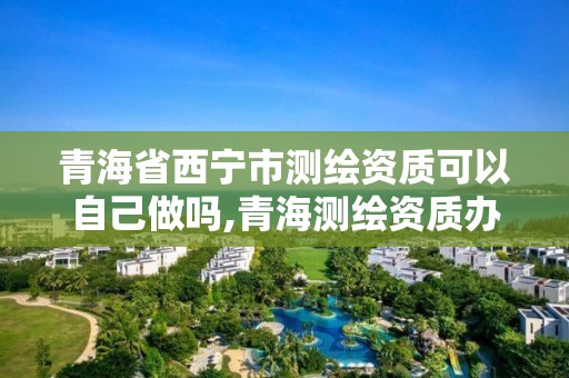 青海省西寧市測繪資質可以自己做嗎,青海測繪資質辦理