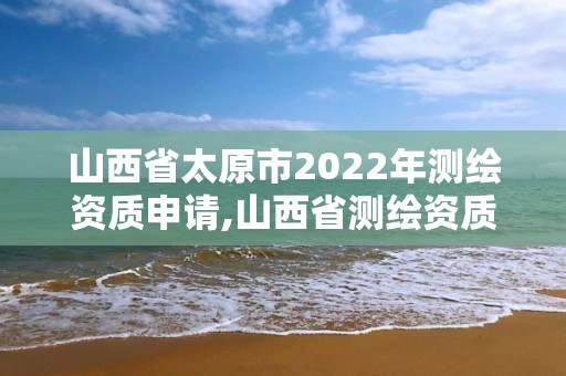 山西省太原市2022年測繪資質申請,山西省測繪資質2020