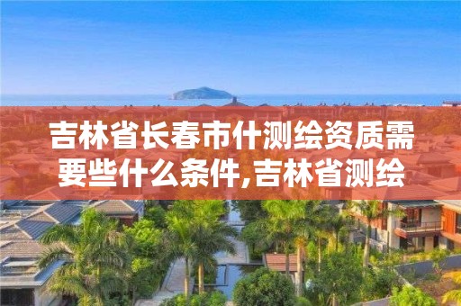 吉林省長春市什測繪資質(zhì)需要些什么條件,吉林省測繪資質(zhì)查詢。