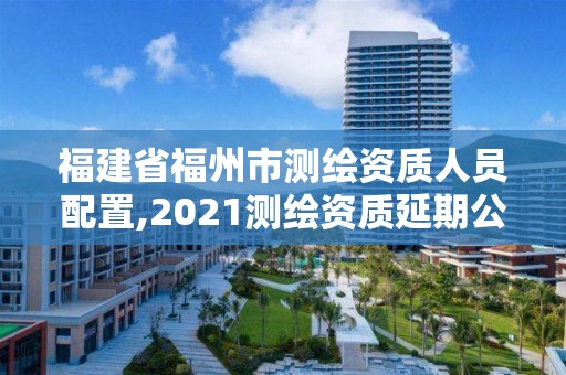 福建省福州市測(cè)繪資質(zhì)人員配置,2021測(cè)繪資質(zhì)延期公告福建省