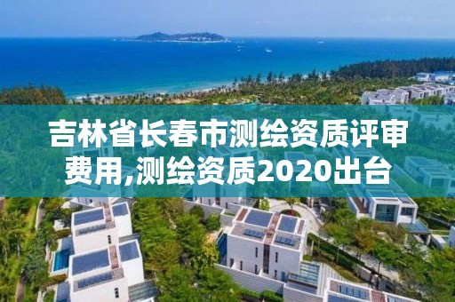 吉林省長春市測繪資質評審費用,測繪資質2020出臺