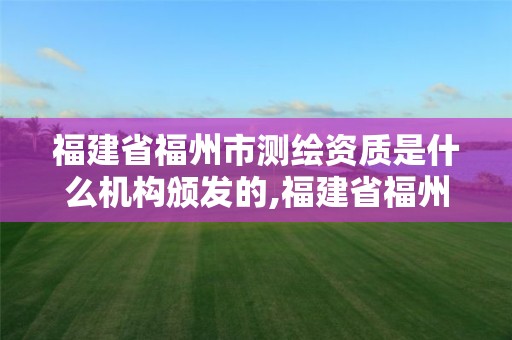 福建省福州市測繪資質是什么機構頒發的,福建省福州市測繪資質是什么機構頒發的證書