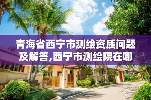 青海省西寧市測繪資質(zhì)問題及解答,西寧市測繪院在哪里