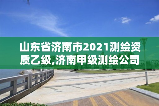 山東省濟南市2021測繪資質乙級,濟南甲級測繪公司