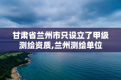 甘肅省蘭州市只設立了甲級測繪資質,蘭州測繪單位