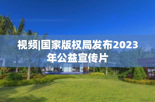 視頻|國家版權局發布2023年公益宣傳片