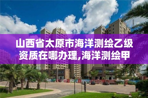 山西省太原市海洋測繪乙級資質在哪辦理,海洋測繪甲級資質