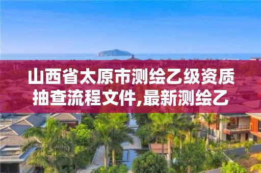 山西省太原市測繪乙級資質抽查流程文件,最新測繪乙級資質申報條件