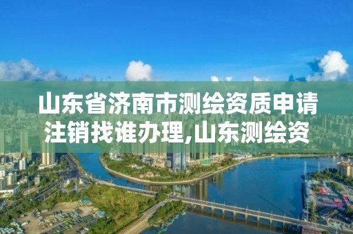 山東省濟南市測繪資質申請注銷找誰辦理,山東測繪資質查詢