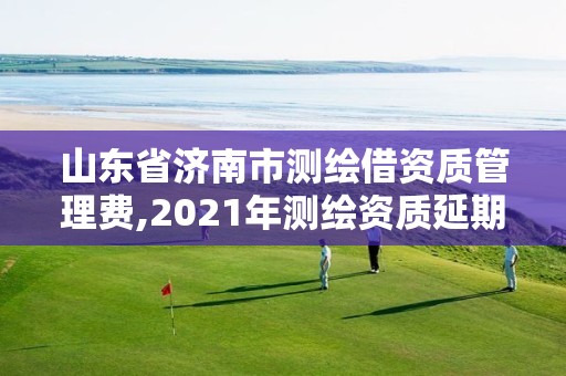 山東省濟南市測繪借資質管理費,2021年測繪資質延期山東