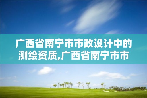 廣西省南寧市市政設計中的測繪資質,廣西省南寧市市政設計中的測繪資質有哪些