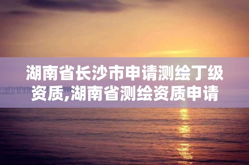 湖南省長沙市申請測繪丁級資質,湖南省測繪資質申請公示