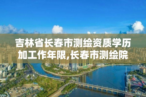 吉林省長春市測繪資質學歷加工作年限,長春市測繪院屬于什么單位。