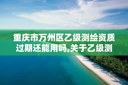 重慶市萬州區乙級測繪資質過期還能用嗎,關于乙級測繪資質延期。