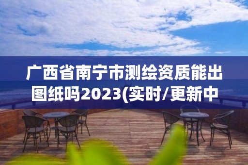 廣西省南寧市測繪資質能出圖紙嗎2023(實時/更新中)