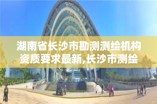 湖南省長沙市勘測測繪機構資質要求最新,長沙市測繪資質單位名單。