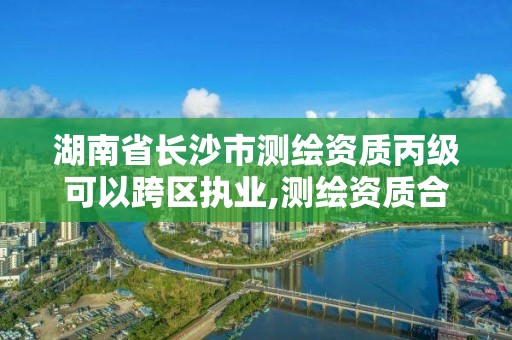 湖南省長沙市測繪資質丙級可以跨區執業,測繪資質合并后,丙級測繪資質怎么辦。