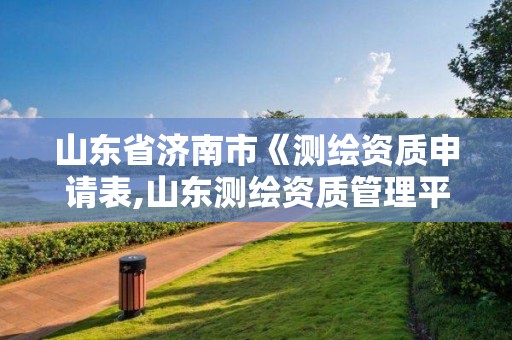 山東省濟南市《測繪資質(zhì)申請表,山東測繪資質(zhì)管理平臺