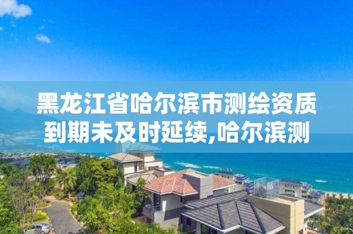 黑龍江省哈爾濱市測繪資質到期未及時延續,哈爾濱測繪有限公司