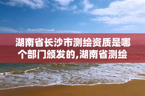 湖南省長沙市測繪資質是哪個部門頒發的,湖南省測繪資質查詢。