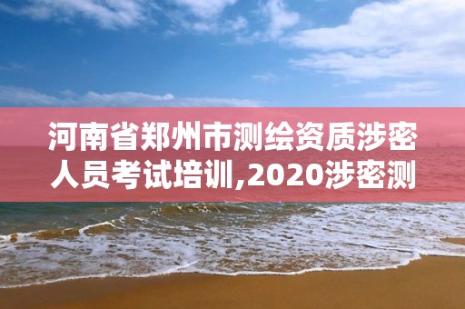 河南省鄭州市測繪資質涉密人員考試培訓,2020涉密測繪管理人員考試