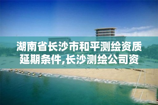 湖南省長沙市和平測繪資質延期條件,長沙測繪公司資質有哪家