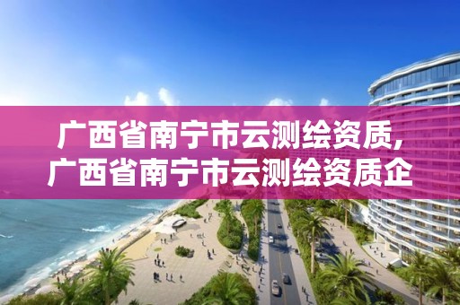 廣西省南寧市云測繪資質,廣西省南寧市云測繪資質企業名單