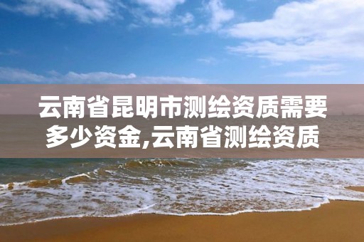 云南省昆明市測繪資質需要多少資金,云南省測繪資質查詢