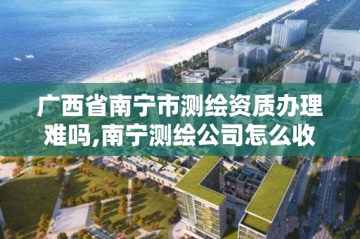 廣西省南寧市測繪資質辦理難嗎,南寧測繪公司怎么收費標準