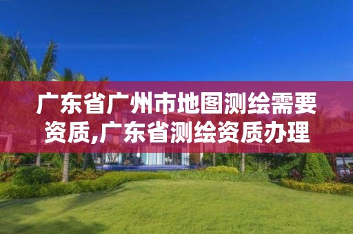 廣東省廣州市地圖測(cè)繪需要資質(zhì),廣東省測(cè)繪資質(zhì)辦理流程