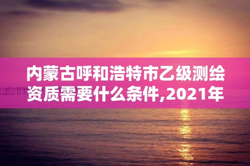 內蒙古呼和浩特市乙級測繪資質需要什么條件,2021年測繪乙級資質。