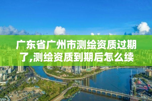 廣東省廣州市測繪資質過期了,測繪資質到期后怎么續期?