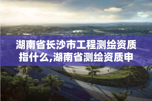 湖南省長沙市工程測繪資質指什么,湖南省測繪資質申請公示