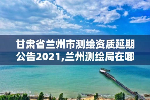 甘肅省蘭州市測繪資質延期公告2021,蘭州測繪局在哪兒