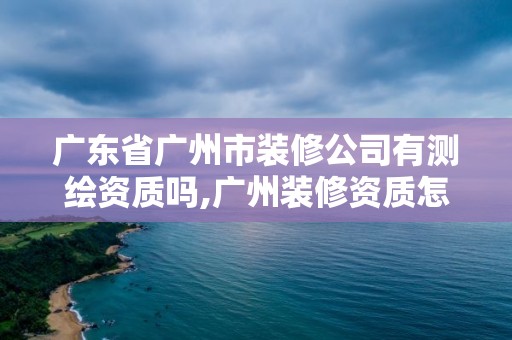 廣東省廣州市裝修公司有測繪資質嗎,廣州裝修資質怎么樣申請