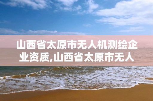 山西省太原市無人機測繪企業資質,山西省太原市無人機測繪企業資質公示。