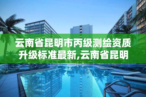 云南省昆明市丙級測繪資質升級標準最新,云南省昆明市丙級測繪資質升級標準最新公示