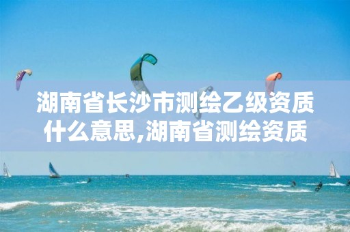 湖南省長(zhǎng)沙市測(cè)繪乙級(jí)資質(zhì)什么意思,湖南省測(cè)繪資質(zhì)申請(qǐng)公示