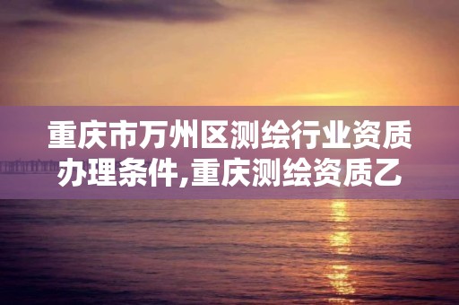 重慶市萬州區測繪行業資質辦理條件,重慶測繪資質乙級申報條件