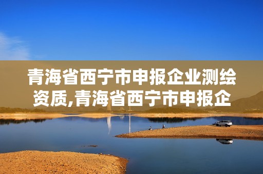 青海省西寧市申報企業(yè)測繪資質(zhì),青海省西寧市申報企業(yè)測繪資質(zhì)公示