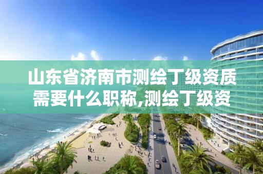 山東省濟南市測繪丁級資質需要什么職稱,測繪丁級資質業務范圍。