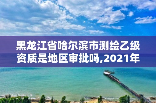 黑龍江省哈爾濱市測繪乙級資質是地區審批嗎,2021年測繪乙級資質。